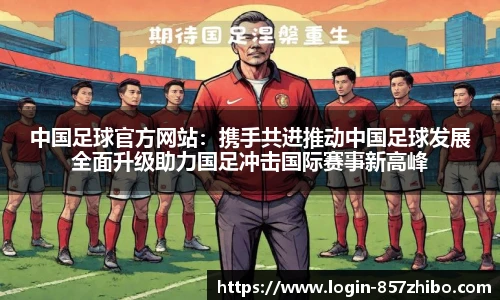 中国足球官方网站：携手共进推动中国足球发展全面升级助力国足冲击国际赛事新高峰