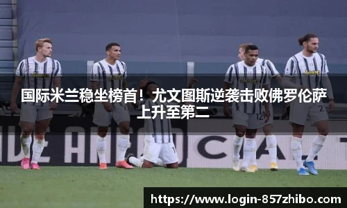 国际米兰稳坐榜首！尤文图斯逆袭击败佛罗伦萨上升至第二