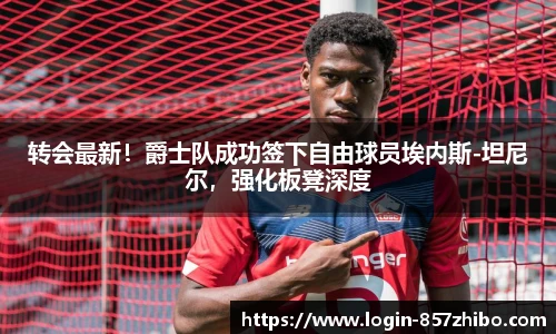 转会最新！爵士队成功签下自由球员埃内斯-坦尼尔，强化板凳深度