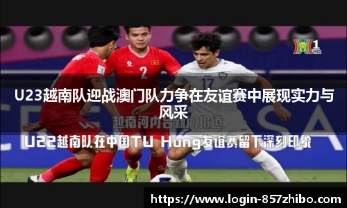 U23越南队迎战澳门队力争在友谊赛中展现实力与风采