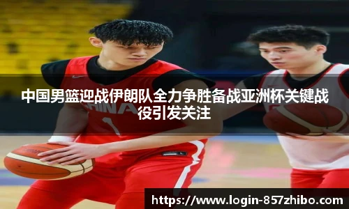 中国男篮迎战伊朗队全力争胜备战亚洲杯关键战役引发关注