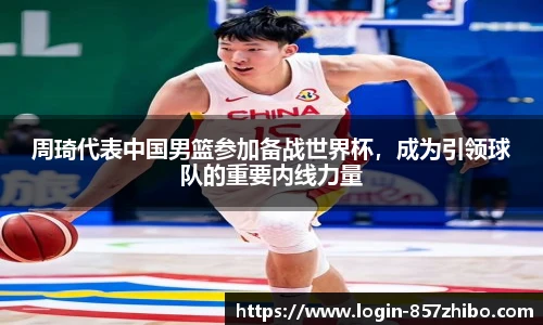 周琦代表中国男篮参加备战世界杯，成为引领球队的重要内线力量