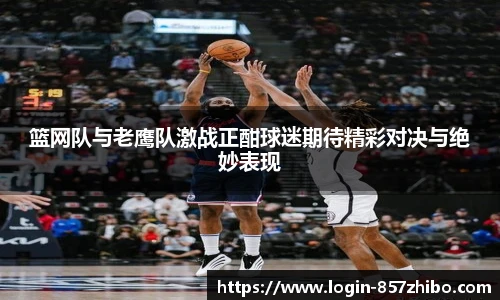 篮网队与老鹰队激战正酣球迷期待精彩对决与绝妙表现