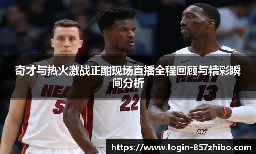 奇才与热火激战正酣现场直播全程回顾与精彩瞬间分析
